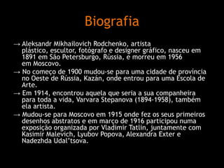 Biografia
→ Aleksandr Mikhailovich Rodchenko, artista
plástico, escultor, fotógrafo e designer gráfico, nasceu em
1891 em São Petersburgo, Rússia, e morreu em 1956
em Moscovo.
→ No começo de 1900 mudou-se para uma cidade de província
no Oeste de Rússia, Kazán, onde entrou para uma Escola de
Arte.
→ Em 1914, encontrou aquela que seria a sua companheira
para toda a vida, Varvara Stepanova (1894-1958), também
ela artista.
→ Mudou-se para Moscovo em 1915 onde fez os seus primeiros
desenhos abstratos e em março de 1916 participou numa
exposição organizada por Vladimir Tatlin, juntamente com
Kasimir Malevich, Lyubov Popova, Alexandra Exter e
Nadezhda Udal’tsova.

 