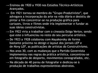 → Ensinou de 1920 a 1930 nos Estúdios Técnico-Artísticos
Avançados.
→ Em 1921 tornou-se membro do ”Grupo Produtivista”, que
advogava a incorporação da arte na vida diária e desistiu de
pintar a fim concentrar-se na produção gráfica para
cartazes, livros e filmes onde iria implementar e fundar as
suas ideias construtivistas.
→ Em 1922 viria a trabalhar com o cineasta Dziga Vertov, sendo
que este o influenciou no resto do seu percurso artístico.
→ De 1923 a 1928 colaborou com Mayakovsky de forma
bastante próxima no design e layout dos jornais LEF e
de Novy LEF, as publicações de artistas do Construtivismo.
→ Nos anos 30, com as mudanças que o Partido Governista
implementou nas regras da prática artística, concentrou-se
em fotografia de desporto, movimentos coreografados, etc.
→ Na década de 40 parou de fotografar e dedicou-se à
produção de trabalhos expressionistas abstratos.

 