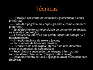 Técnicas
→ Utilização constante de elementos geométricos e cores
primárias;
→ O uso da tipografia em corpos grandes e como elementos
pictóricos;
→ Estabelecimento da necessidade de um ponto de atração
na área da composição;
→ A exploração intensiva das possibilidades da fotografia e
fotomontagem;
→ A mescla orgânica de texto e layout;
→ Forte recusa da harmonia clássica;
→ O conceito de uma lógica interna e de uma dinâmica
entre os elementos da composição;
→ Recorrência a angulações de imagens e formas que
surpreendam o observador (diagonais dinâmicas);
→ Estabelecimento de uma linguagem visual essencialmente
sintética;

 
