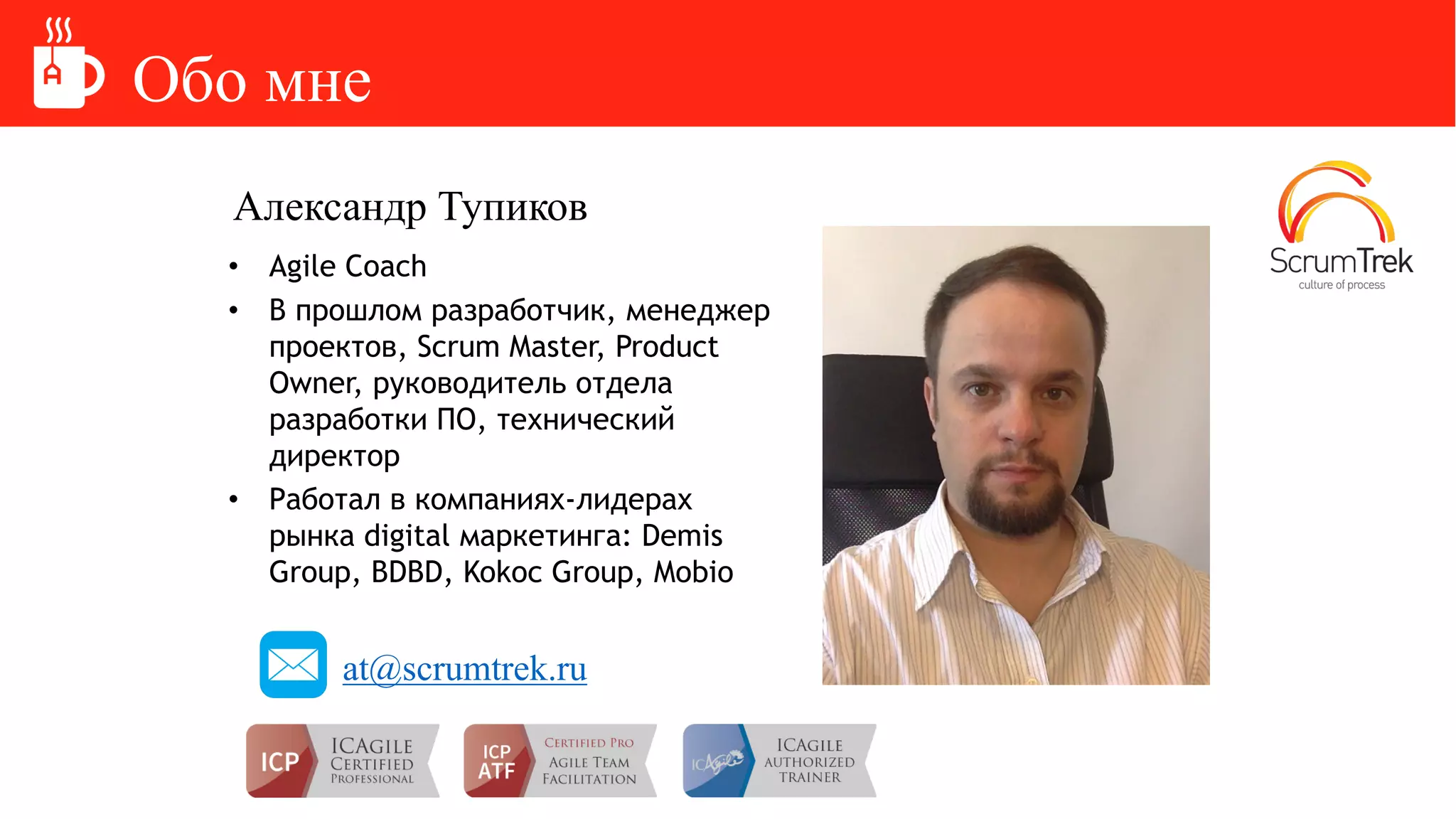 Обо мне
Александр Тупиков
• Agile Coach
• В прошлом разработчик, менеджер
проектов, Scrum Master, Product
Owner, руководитель отдела
разработки ПО, технический
директор
• Работал в компаниях-лидерах
рынка digital маркетинга: Demis
Group, BDBD, Kokoc Group, Mobio
at@scrumtrek.ru
 