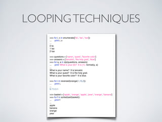LOOPINGTECHNIQUES
>>> for i, v in enumerate(['tic', 'tac', 'toe']):
... print i, v
...
0 tic
1 tac
2 toe
>>> questions = ['name', 'quest', 'favorite color']
>>> answers = ['lancelot', 'the holy grail', 'blue']
>>> for q, a in zip(questions, answers):
... print 'What is your {0}? It is {1}.'.format(q, a)
...
What is your name? It is lancelot.
What is your quest? It is the holy grail.
What is your favorite color? It is blue.
>>> for i in reversed(xrange(1,10,2)):
... print i,
...
9 7 5 3 1
>>> basket = ['apple', 'orange', 'apple', 'pear', 'orange', 'banana']
>>> for f in sorted(set(basket)):
... print f
...
apple
banana
orange
pear
 