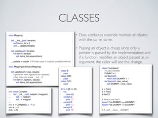 CLASSES
class Mapping:
def __init__(self, iterable):
self.items_list = []
self.__update(iterable)
def update(self, iterable):
for item in iterable:
self.items_list.append(item)
__update = update # Private copy of original update() method.
class MappingSubclass(Mapping):
def update(self, keys, values):
# provides new signature for update()
# but does not break __init__()
for item in zip(keys, values):
self.items_list.append(item)
class B:
pass
class C(B):
pass
class D(C):
pass
for c in [B, C, D]:
try:
raise c()
except D:
print "D"
except C:
print "C"
except B:
print "B"
>>> class Complex:
... def __init__(self, realpart, imagpart):
... self.r = realpart
... self.i = imagpart
...
>>> x = Complex(3.0, -4.5)
>>> x.r, x.i
(3.0, -4.5)
• Data attributes override method attributes
with the same name.
• Passing an object is cheap since only a
pointer is passed by the implementation; and
if a function modiﬁes an object passed as an
argument, the caller will see the change.
class Foo(object):
# Class variable.
DUMMY = 1
def bar(self):
return self.DUMMY + 1
def baz(self, new_value):
self.DUMMY = new_value
a = Foo()
b = Foo()
b.baz(2)
# Which one fails?
assert Foo.DUMMY == a.DUMMY
assert Foo.DUMMY == b.DUMMY
# A: self.__class__.DUMMY
 