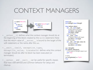 CONTEXT MANAGERS
import sys
from StringIO import StringIO
class redirect_stdout:
def __init__(self, target):
# Save stdout and target.
self.stdout = sys.stdout
self.target = target
# Do this before.
def __enter__(self):
# Replace stdout with target.
sys.stdout = self.target
# Do this after.
def __exit__(self, type, value, tb):
# Restore stdout.
sys.stdout = self.stdout
out = StringIO()
with redirect_stdout(out):
# Print goes to StringIO object now!
print 'Test'
# Verify:
>>> out.getvalue() == 'Testn'
True
f = open("hello.txt")
try:
for line in f:
print line,
ﬁnally:
f.close()
with open("hello.txt") as f:
for line in f:
print line,
• __enter__() deﬁnes what the context manager should do at
the beginning of the block created by the with statement. Note
that the return value of __enter__ is bound to the target of the
with statement, or the name after the as.
• __exit__(self, exception_type,
exception_value, traceback) deﬁnes what the context
manager should do after its block has been executed (or
terminates).
• __enter__ and __exit__ can be useful for speciﬁc classes
that have well-deﬁned and common behavior for setup and
cleanup.
 