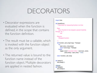 DECORATORS
• Decorator expressions are
evaluated when the function is
deﬁned, in the scope that contains
the function deﬁnition.
• The result must be a callable, which
is invoked with the function object
as the only argument.
• The returned value is bound to the
function name instead of the
function object. Multiple decorators
are applied in nested fashion.
import time
def timeit(func):
"""Decorator for measuring function run time.
Args:
func: Function to be wrapped, passed implicitly
through "@..."
call.
Returns:
Wrapped function.
"""
def function_call_wrap(*args, **kwargs):
try:
start_time = time.time()
return func(*args, **kwargs)
ﬁnally:
logger_func("%s() took %fms.", func.func_name,
(time.time() - start_time) * 1000)
return function_call_wrap
def sleep1():
time.sleep(1)
@timeit
def sleep2():
time.sleep(2)
 