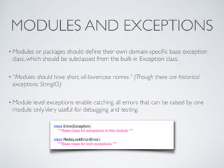 MODULES AND EXCEPTIONS
• Modules or packages should deﬁne their own domain-speciﬁc base exception
class, which should be subclassed from the built-in Exception class.
• “Modules should have short, all-lowercase names.” (Though there are historical
exceptions: StringIO.)
• Module level exceptions enable catching all errors that can be raised by one
module only.Very useful for debugging and testing.
class Error(Exception):
"""Base class for exceptions in this module."""
class RedisLockError(Error):
"""Base class for lock exceptions."""
 