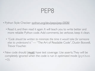 PEP8
• Python Style Checker: python.org/dev/peps/pep-0008/
• Read it, and then read it again. It will teach you to write better and
more reliable Python code.Add comments, be verbose, keep it clean.
• “Code should be written to minimize the time it would take for someone
else to understand it.” — “The Art of Readable Code”, Dustin Boswell,
Trevor Foucher.
• New code should (must) have test coverage. Use asserts.They will be
completely ignored when the code is run in optimized mode (python
-O).
 