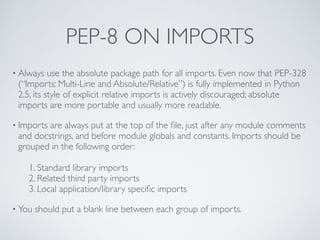 PEP-8 ON IMPORTS
• Always use the absolute package path for all imports. Even now that PEP-328
(“Imports: Multi-Line and Absolute/Relative”) is fully implemented in Python
2.5, its style of explicit relative imports is actively discouraged; absolute
imports are more portable and usually more readable.
• Imports are always put at the top of the ﬁle, just after any module comments
and docstrings, and before module globals and constants. Imports should be
grouped in the following order: 
 
1. Standard library imports 
2. Related third party imports 
3. Local application/library speciﬁc imports
• You should put a blank line between each group of imports. 
 