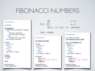 FIBONACCI NUMBERS
f(n) =
8
><
>:
0 n = 0
1 n = 1
f(n 1) + f(n 2) otherwise
#!/usr/bin/python
from timeit import timeit
def ﬁb(n):
assert n >= 0
if n == 0:
return 0
if n == 1:
return 1
return ﬁb(n-1) + ﬁb(n-2)
print(timeit(
stmt="ﬁb(30)",
setup="from __main__ import ﬁb",
number=1))
$ python3.3 ﬁb.py
0.8095278141554445
#!/usr/bin/python
import time
def timeit(func):
def function_call_wrap(*args, **kwargs):
try:
start_time = time.time()
return func(*args, **kwargs)
ﬁnally:
print(time.time() - start_time)
return function_call_wrap
def ﬁb(n):
assert n >= 0
if n == 0:
return 0
if n == 1:
return 1
return ﬁb(n-1) + ﬁb(n-2)
@timeit
def ﬁb30():
ﬁb(30)
ﬁb30()
python3.3 ﬁb.py
0.794215202331543
#!/usr/bin/python
from timeit import timeit
from functools import lru_cache
@lru_cache(maxsize=512)
def ﬁb(n):
assert n >= 0
if n == 0:
return 0
if n == 1:
return 1
return ﬁb(n-1) + ﬁb(n-2)
print(timeit(
stmt="ﬁb(30)",
setup="from __main__ import ﬁb",
number=1))
$python3.3 ﬁb.py
0.0003443881869316101
f(30) = 832040
 