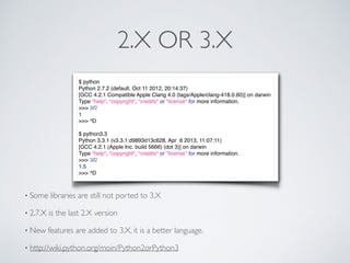 2.X OR 3.X
$ python
Python 2.7.2 (default, Oct 11 2012, 20:14:37)
[GCC 4.2.1 Compatible Apple Clang 4.0 (tags/Apple/clang-418.0.60)] on darwin
Type "help", "copyright", "credits" or "license" for more information.
>>> 3/2
1
>>> ^D
$ python3.3
Python 3.3.1 (v3.3.1:d9893d13c628, Apr 6 2013, 11:07:11)
[GCC 4.2.1 (Apple Inc. build 5666) (dot 3)] on darwin
Type "help", "copyright", "credits" or "license" for more information.
>>> 3/2
1.5
>>> ^D
• Some libraries are still not ported to 3.X
• 2.7.X is the last 2.X version
• New features are added to 3.X, it is a better language.
• http://wiki.python.org/moin/Python2orPython3
 