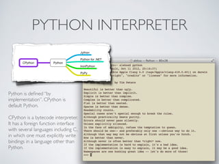 PYTHON INTERPRETER
PythonCPython
Jython
Python for .NET
IronPython
PyPy
Python is deﬁned “by
implementation”. CPython is
default Python.
CPython is a bytecode interpreter.
It has a foreign function interface
with several languages including C,
in which one must explicitly write
bindings in a language other than
Python.
 
