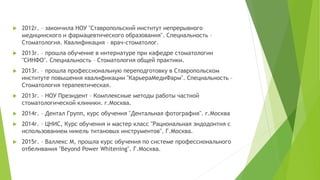 2012г. – закончила НОУ "Ставропольский институт непрерывного
медицинского и фармацевтического образования". Специальность –
Стоматология. Квалификация – врач-стоматолог.
 2013г. – прошла обучение в интернатуре при кафедре стоматологии
"СИНФО". Специальность – Стоматология общей практики.
 2013г. – прошла профессиональную переподготовку в Ставропольском
институте повышения квалификации "КарьераМедиФарм". Специальность –
Стоматология терапевтическая.
 2013г. – НОУ Президент – Комплексные методы работы частной
стоматологической клиники. г.Москва.
 2014г. – Дентал Групп, курс обучения "Дентальная фотография". г.Москва
 2014г. – ЦНИС, Курс обучения и мастер класс "Рациональная эндодонтия с
использованием никель титановых инструментов". Г.Москва.
 2015г. – Валлекс М, прошла курс обучения по системе профессионального
отбеливания "Beyond Power Whitening". Г.Москва.
 