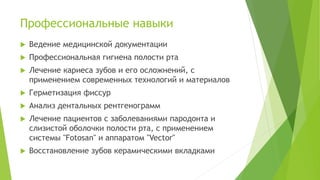 Профессиональные навыки
 Ведение медицинской документации
 Профессиональная гигиена полости рта
 Лечение кариеса зубов и его осложнений, с
применением современных технологий и материалов
 Герметизация фиссур
 Анализ дентальных рентгенограмм
 Лечение пациентов с заболеваниями пародонта и
слизистой оболочки полости рта, с применением
системы "Fotosan" и аппаратом "Vector"
 Восстановление зубов керамическими вкладками
 