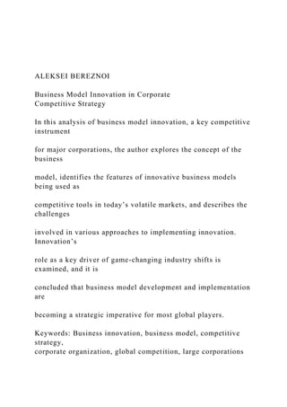 ALEKSEI BEREZNOI
Business Model Innovation in Corporate
Competitive Strategy
In this analysis of business model innovation, a key competitive
instrument
for major corporations, the author explores the concept of the
business
model, identifies the features of innovative business models
being used as
competitive tools in today’s volatile markets, and describes the
challenges
involved in various approaches to implementing innovation.
Innovation’s
role as a key driver of game-changing industry shifts is
examined, and it is
concluded that business model development and implementation
are
becoming a strategic imperative for most global players.
Keywords: Business innovation, business model, competitive
strategy,
corporate organization, global competition, large corporations
 