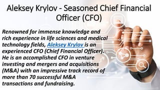 Aleksey Krylov - Seasoned Chief Financial
Officer (CFO)
Renowned for immense knowledge and
rich experience in life sciences and medical
technology fields, Aleksey Krylov is an
experienced CFO (Chief Financial Officer).
He is an accomplished CFO in venture
investing and mergers and acquisitions
(M&A) with an impressive track record of
more than 70 successful M&A
transactions and fundraising.
 