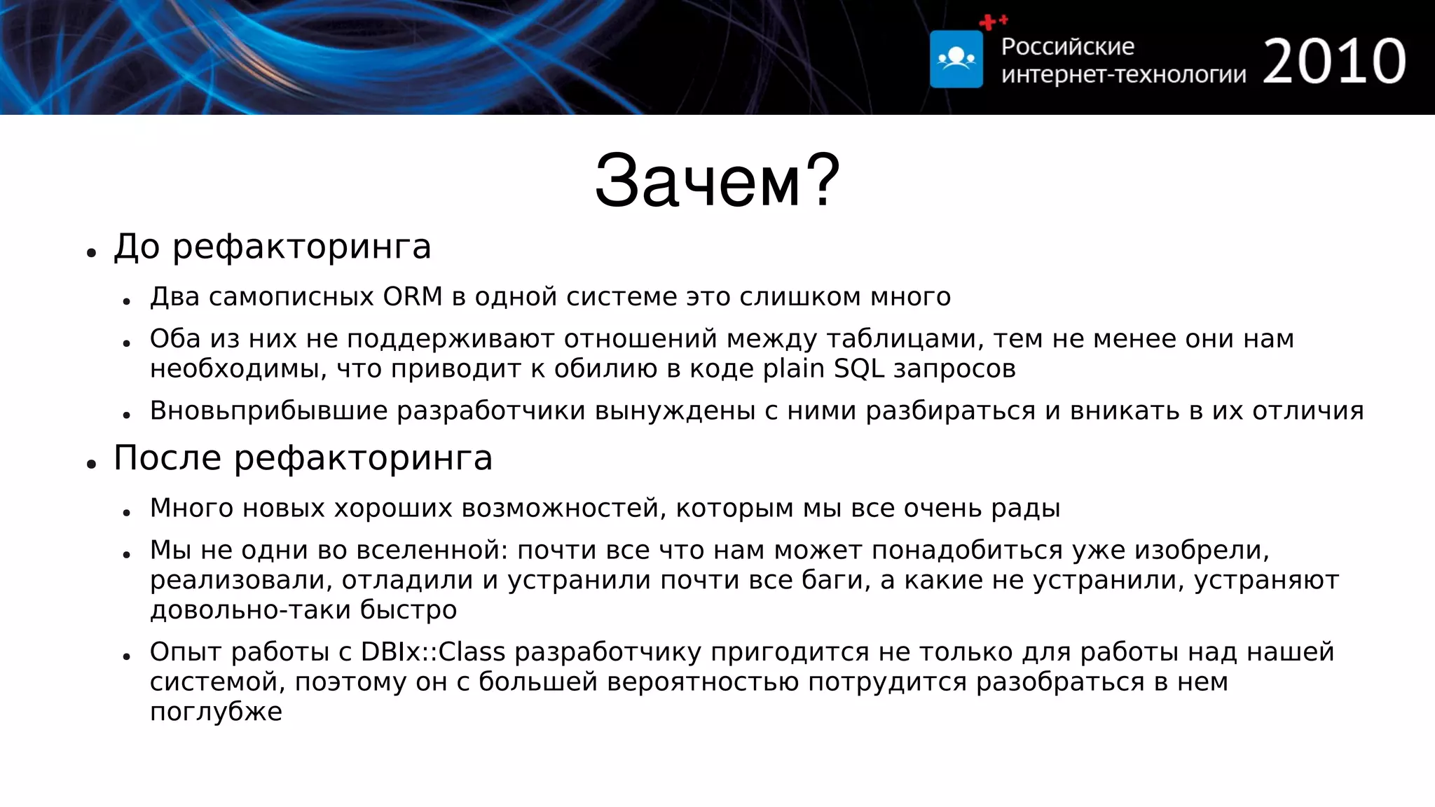 Зачем?
●   До рефакторинга
    ●   Два самописных ORM в одной системе это слишком много
    ●   Оба из них не поддерживают отношений между таблицами, тем не менее они нам
        необходимы, что приводит к обилию в коде plain SQL запросов
    ●   Вновьприбывшие разработчики вынуждены с ними разбираться и вникать в их отличия
●   После рефакторинга
    ●   Много новых хороших возможностей, которым мы все очень рады
    ●   Мы не одни во вселенной: почти все что нам может понадобиться уже изобрели,
        реализовали, отладили и устранили почти все баги, а какие не устранили, устраняют
        довольно-таки быстро
    ●   Опыт работы с DBIx::Class разработчику пригодится не только для работы над нашей
        системой, поэтому он с большей вероятностью потрудится разобраться в нем
        поглубже
 