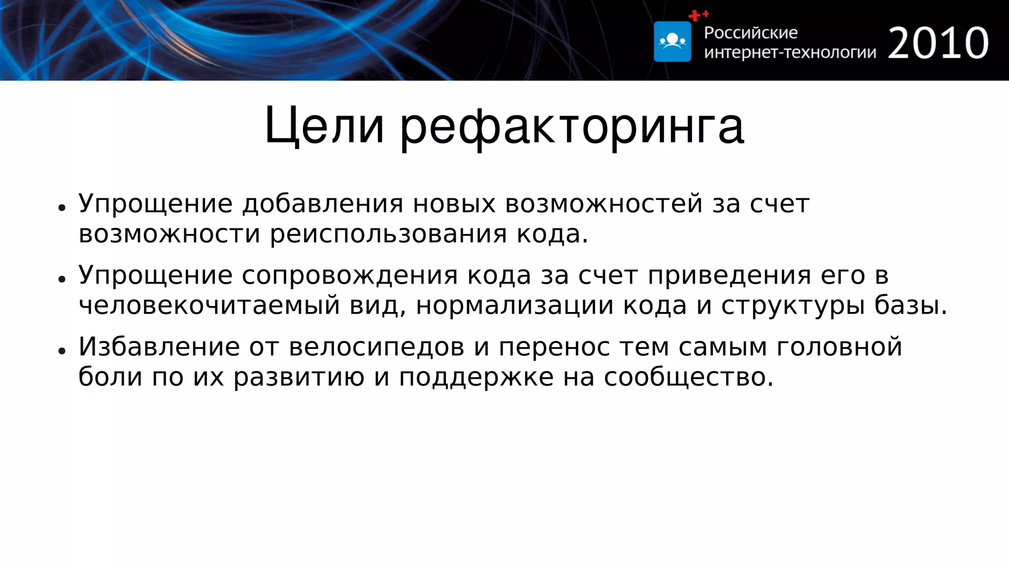 Цели рефакторинга
●   Упрощение добавления новых возможностей за счет
    возможности реиспользования кода.
●   Упрощение сопровождения кода за счет приведения его в
    человекочитаемый вид, нормализации кода и структуры базы.
●   Избавление от велосипедов и перенос тем самым головной
    боли по их развитию и поддержке на сообщество.
 