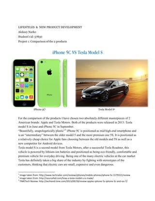 LIFESTYLES & NEW PRODUCT DEVELOPMENT
Aleksey Narko
Student’s id: 57830
Project 1: Comparison of the 2 products

iPhone 5C VS Tesla Model S

iPhone 5C1

Tesla Model S2

For the comparison of the products I have chosen two absolutely different masterpieces of 2
American brands: Apple and Tesla Motors. Both of the products were released in 2013: Tesla
model S in June and iPhone 5C in September.
“Beautifully, unapologetically plastic”3 iPhone 5C is positioned as mid high-end smartphone and
is an “intermediary” between the older model 5 and the more premium one 5S. It is positioned as
a relatively cheap choice for Apple fans choosing between the old models and 5S as well as a
new competitor for Android devices.
Tesla model S is a second model from Tesla Motors, after a successful Tesla Roadster, this
vehicle is powered by lithium-ion batteries and positioned as being eco-friendly, comfortable and
premium vehicle for everyday driving. Being one of the many electric vehicles at the car market
Tesla has definitely taken a big share of the industry by fighting with stereotypes of the
customers, thinking that electric cars are small, expensive and even dangerous.
1

Image taken from: http://www.techradar.com/reviews/phones/mobile-phones/iphone-5c-1179311/review
Image taken from: http://sourcefed.com/how-a-tesla-model-s-is-made/
3
TIMETech Review: http://techland.time.com/2013/09/18/review-apples-iphone-5s-iphone-5c-and-ios-7/
2

 