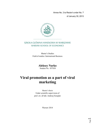 Annex No. 3 to Rector’s order No. 7
of January 30, 2013
Master’s Studies
Field of studies: International Business
Aleksey Narko
Student No. 057830
Viral promotion as a part of viral 

marketing

Master’s thesis
Under scientific supervision of
prof. zw. dr hab. Andrzej Sznajder
Warsaw 2014
Page1
 