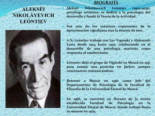 ALEKSÉI
NIKOLÁYEVICH
LEÓNTIEV
BIOGRAFÍA
 Alekséi Nikoláyevich Leóntiev (1903-1979),
psicólogo soviético, se dedicó a la psicología del
desarrollo y fundó la Teoría de la Actividad.
 Fue uno de los máximos exponentes de la
aproximación vigoskiana tras la muerte de éste.
 A.N. Leóntiev trabajó con Lev Vygotski y Aleksandr
Luria desde 1924 hasta 1930, colaborando en el
desarrollo de una psicología marxista como
respuesta al conductismo.
 Leóntiev dejó el grupo de Vigótski en Moscú en 1931
para asumir una posición en Járkov, aunque
continuaron comunicándose.
 Retornó a Moscú en 1950 como Jefe del
Departamento de Psicología de la Facultad de
Filosofía de la Universidad Estatal de Moscú.
 En 1966, se convirtió en Decano de la recién
establecida Facultad de Psicología en la
Universidad Estatal de Moscú, donde trabajó hasta
su muerte en 1979.
 