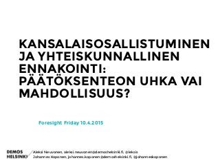 KANSALAISOSALLISTUMINEN
JA YHTEISKUNNALLINEN
ENNAKOINTI:
PÄÄTÖKSENTEON UHKA VAI
MAHDOLLISUUS?
Foresight Friday 10.4.2015
Johannes Koponen, johannes.koponen@demoshelsinki.fi, @johanneskoponen
Aleksi Neuvonen, aleksi.neuvonen@demoshelsinki.fi, @leksis
 