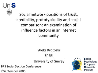 Social network positions of trust,
           credibility, prototypicality and social
              comparison: An examination of
              influence factors in an internet
                         community


                         Aleks Krotoski
                             SPERI
                       University of Surrey
BPS Social Section Conference
7 September 2006
 