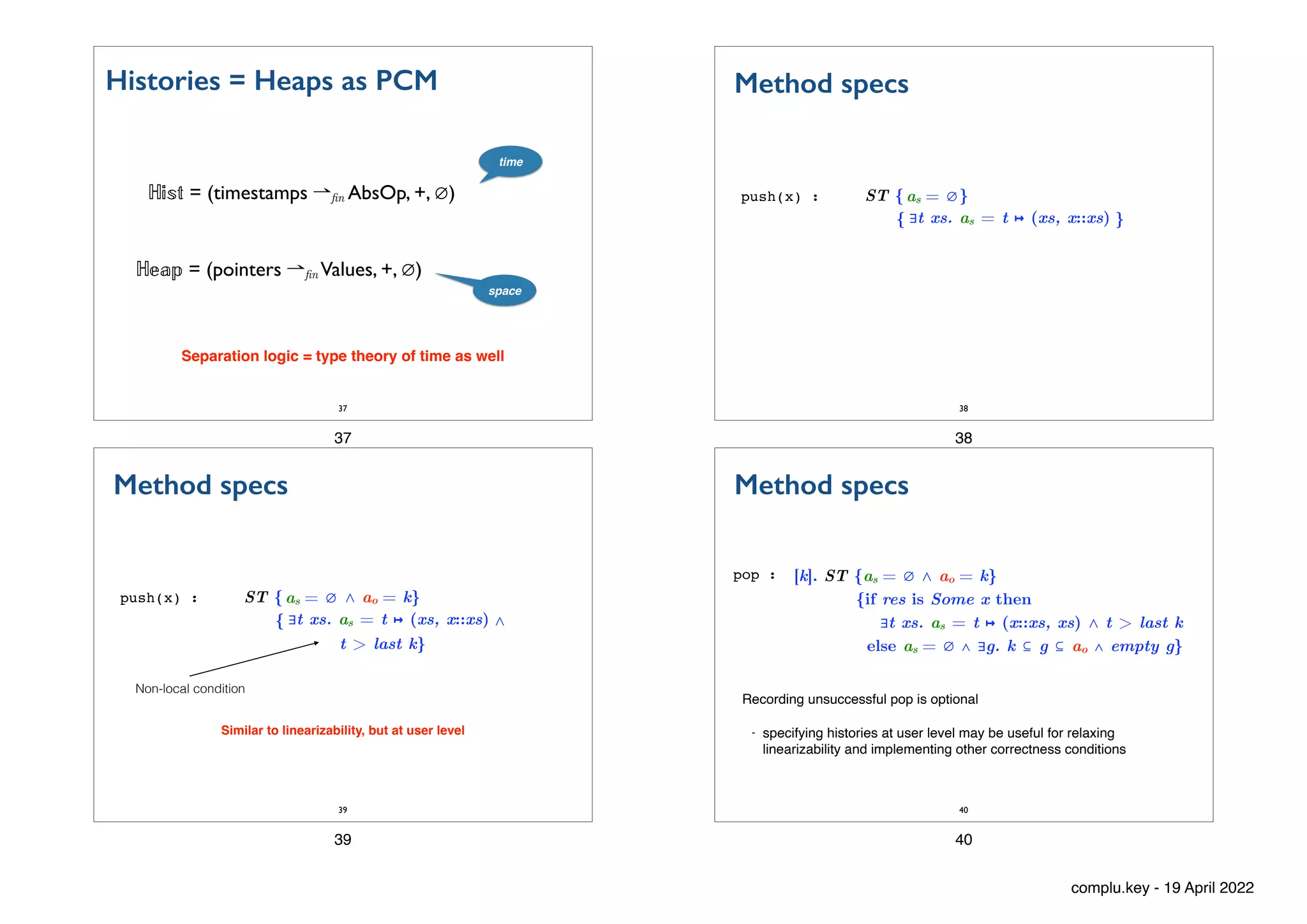 Histories = Heaps as PCM
37
ℍ
𝕚
𝕤
𝕥
= (timestamps ⇀ n AbsOp, +, ∅)
ℍ
𝕖
𝕒
𝕡
= (pointers ⇀ n Values, +, ∅)
time
space
Separation logic = type theory of time as well
37
ST { }


{ }
Method specs
push(x) :
38
as = ∅
∃t xs. as = t ↦ (xs, x::xs)
38
ST { ⋀ ao = k}


{ ⋀


t > last k}
Method specs
push(x) :
39
as = ∅
∃t xs. as = t ↦ (xs, x::xs)
Similar to linearizability, but at user level
Non-local condition
39
[k]. ST {as = ∅ ⋀ ao = k}


{if res is Some x then


∃t xs. as = t ↦ (x::xs, xs) ⋀ t > last k


else as = ∅ ∧ ∃g. k ⊆ g ⊆ ao ∧ empty g}
Method specs
pop :
40
Recording unsuccessful pop is optional
- specifying histories at user level may be useful for relaxing
linearizability and implementing other correctness conditions
40
complu.key - 19 April 2022
 