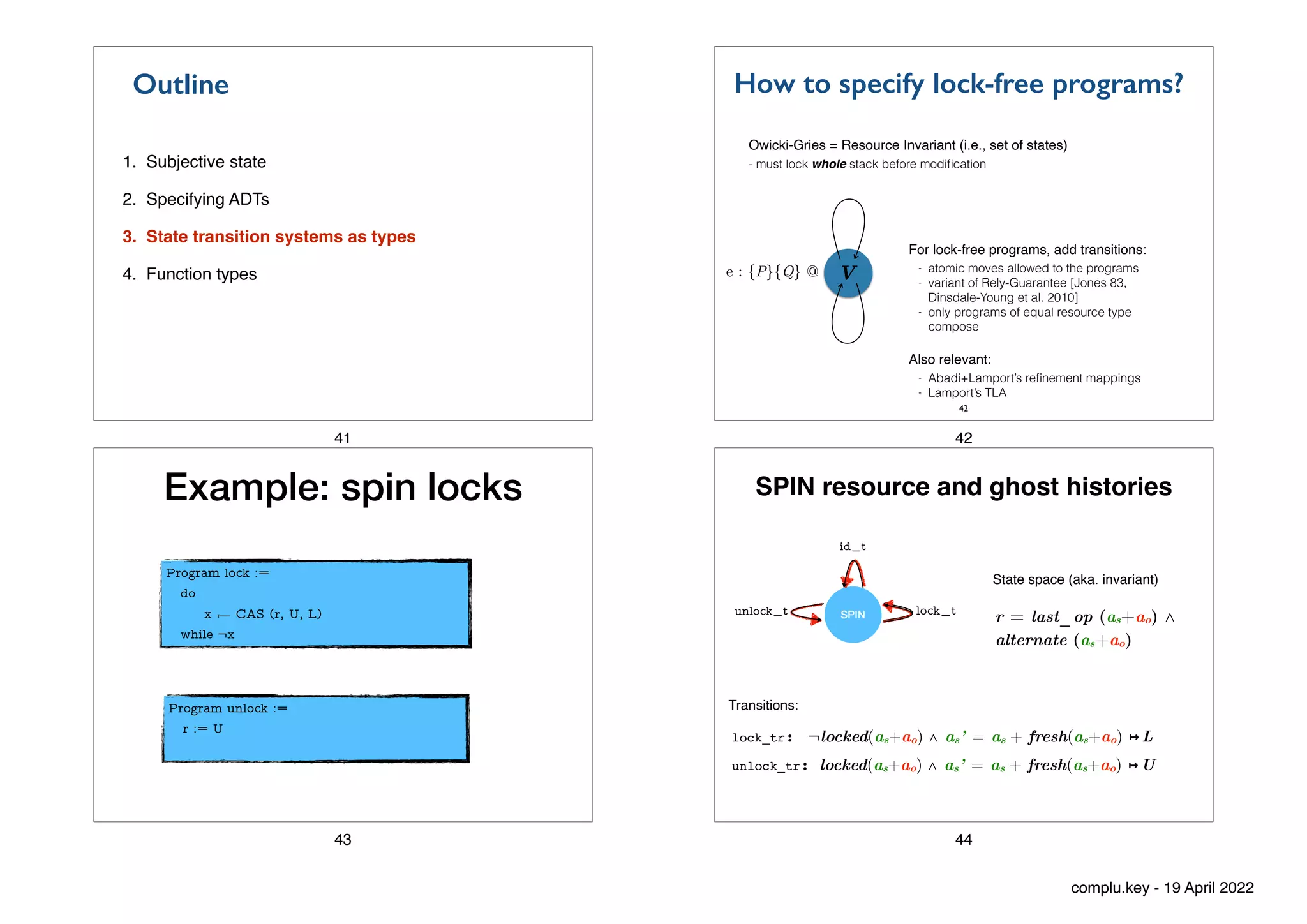 1. Subjective state
2. Specifying ADTs
3. State transition systems as types
4. Function types
Outline
41
How to specify lock-free programs?
42
Owicki-Gries = Resource Invariant (i.e., set of states)
- must lock whole stack before modi
fi
cation
For lock-free programs, add transitions:
- atomic moves allowed to the programs


- variant of Rely-Guarantee [Jones 83,
Dinsdale-Young et al. 2010]


- only programs of equal resource type
compose


Also relevant:
- Abadi+Lamport’s re
fi
nement mappings


- Lamport’s TLA
V
e : {P}{Q} @
42
Example: spin locks
Program lock :=


do


x ⟵ CAS (r, U, L)


while ¬x
Program unlock :=


r := U


43
SPIN resource and ghost histories
SPIN lock_t
unlock_t
id_t
lock_tr: ¬locked(as+ao) ∧ as’ = as + fresh(as+ao) ↦ L
unlock_tr: locked(as+ao) ∧ as’ = as + fresh(as+ao) ↦ U
State space (aka. invariant)
r = last_op (as+ao) ⋀


alternate (as+ao)
Transitions:
44
complu.key - 19 April 2022
 