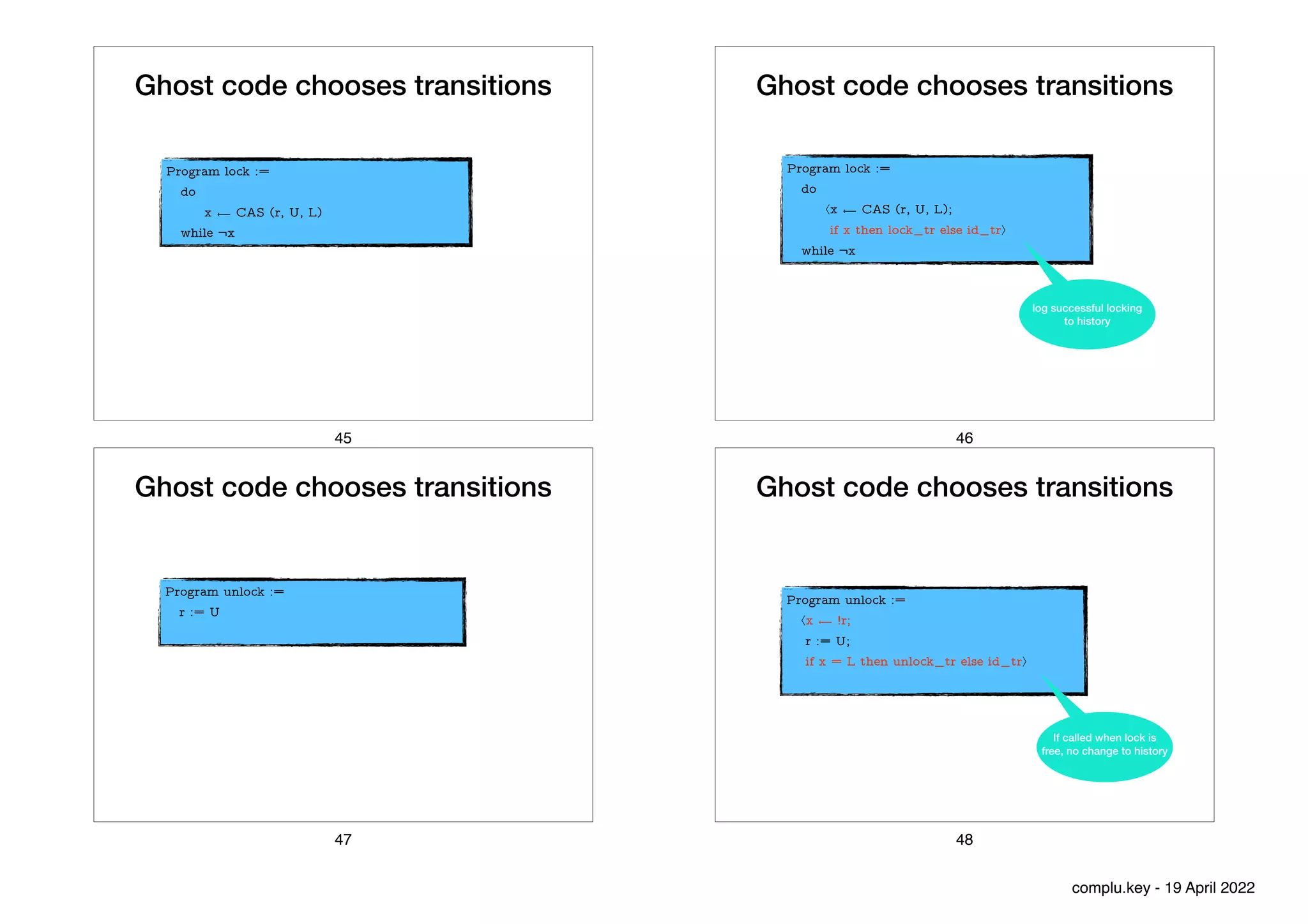 Ghost code chooses transitions
Program lock :=


do


x ⟵ CAS (r, U, L)


while ¬x
45
Ghost code chooses transitions
Program lock :=


do


⟨x ⟵ CAS (r, U, L);


if x then lock_tr else id_tr⟩


while ¬x
log successful locking
to history
46
Ghost code chooses transitions
Program unlock :=


r := U


47
Ghost code chooses transitions
Program unlock :=


⟨x ⟵ !r;


r := U;


if x = L then unlock_tr else id_tr⟩


If called when lock is
free, no change to history
48
complu.key - 19 April 2022
 
