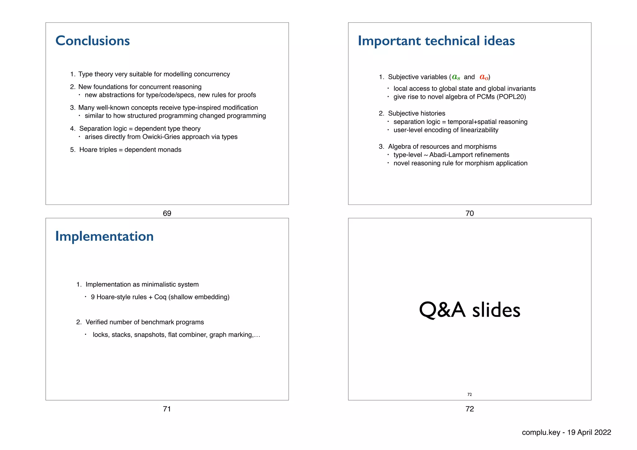Conclusions
1. Type theory very suitable for modelling concurrency
2. New foundations for concurrent reasoning
• new abstractions for type/code/specs, new rules for proofs
3. Many well-known concepts receive type-inspired modi
fi
cation
• similar to how structured programming changed programming
4. Separation logic = dependent type theory
• arises directly from Owicki-Gries approach via types
5. Hoare triples = dependent monads
69
Important technical ideas
1. Subjective variables (as and ao)
• local access to global state and global invariants
• give rise to novel algebra of PCMs (POPL20)
2. Subjective histories
• separation logic = temporal+spatial reasoning
• user-level encoding of linearizability
3. Algebra of resources and morphisms
• type-level ~ Abadi-Lamport re
fi
nements
• novel reasoning rule for morphism application
70
Implementation
1. Implementation as minimalistic system
• 9 Hoare-style rules + Coq (shallow embedding)
2. Veri
fi
ed number of benchmark programs
• locks, stacks, snapshots,
fl
at combiner, graph marking,…
71
Q&A slides
72
72
complu.key - 19 April 2022
 