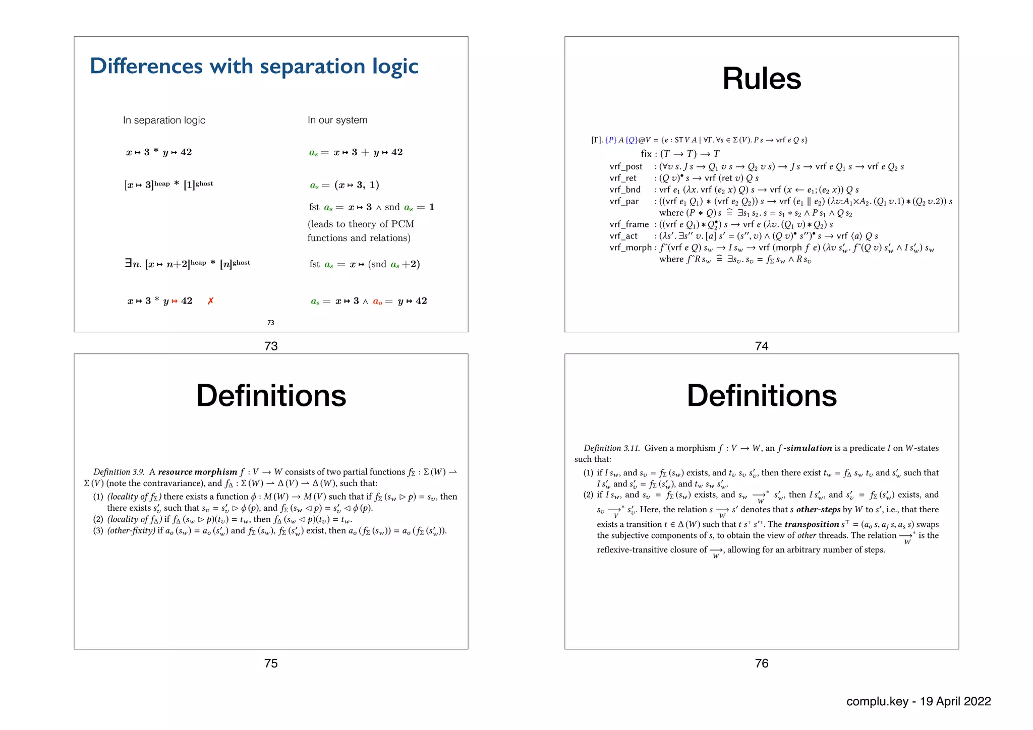 Differences with separation logic
73
x ↦ 3 * y ↦ 42 as = x ↦ 3 + y ↦ 42
[x ↦ 3]heap * [1]ghost as = (x ↦ 3, 1)
∃n. [x ↦ n+2]heap * [n]ghost fst as = x ↦ (snd as +2)
as = x ↦ 3 ∧ ao = y ↦ 42
x ↦ 3 * y ↦ 42 ✗
In separation logic In our system
fst as = x ↦ 3 ∧ snd as = 1
(leads to theory of PCM
functions and relations)
73
Rules
161:16 Aleksandar Nanevski, Anindya Banerjee, Germán Andrés Delbianco, and Ignacio Fábregas
are the only Hoare-related rules of the system. In the rules we assume that e : STV A, ei : STV Ai ,
a is a V -action, f : V → W is a morphism, I is an f -simulation, s ∈ Σ (V ), and sw ∈ Σ (W ).
vrf_post : (∀v s. J s → Q1 v s → Q2 v s) → J s → vrf e Q1 s → vrf e Q2 s
vrf_ret : (Q v)• s → vrf (ret v) Q s
vrf_bnd : vrf e1 (λx. vrf (e2 x) Q) s → vrf (x ← e1; (e2 x)) Q s
vrf_par : ((vrf e1 Q1) ∗ (vrf e2 Q2)) s → vrf (e1 % e2) (λv:A1×A2. (Q1 v.1) ∗ (Q2 v.2)) s
where (P ∗ Q)s !
= ∃s1 s2.s = s1 ∗ s2 ∧ P s1 ∧ Q s2
vrf_frame : ((vrf e Q1) ∗Q•
2) s → vrf e (λv. (Q1 v) ∗Q2) s
vrf_act : (λs*. ∃s** v. [a] s* = (s**,v) ∧ (Q v)• s**)• s → vrf +a, Q s
vrf_morph : f ˆ(vrf e Q) sw → I sw → vrf (morph f e) (λv s*
w . f ˆ(Q v) s*
w ∧ I s*
w ) sw
where f ˆR sw !
= ∃sv .sv = fΣ sw ∧ R sv
In English:
• The vrf_post rule weakens the postcondition, similar to the well-known rule of Consequence
in Hoare logic. The rule allows assuming a property J when establishing a postcondition
Q2 out of Q1. Here J is an invariant, i.e., a property preserved by the transitions of V ; an
id-simulation. Thus, invariants can be elided from program specs, and invoked by vrf_post
when needed.
• The vrf_ret rule applies to an idle program returning v. When we want an idle program
that returns no value, we simply take v to be of unit type. The rule explicitly stabilizes
the postcondition Q to allow for the state s to be changed by interference of other threads
in between the invocation of the idle program and its termination. Here, stabilization of a
predicate Q is Q• (s) !
= ∀s*.s −→∗
V
s* → Q (s*). The predicate Q is stable if Q = Q•, and it is
easy to see that Q• is stable for every Q.
• The vrf_bnd rule is a Dijkstra-style rule for sequential composition. In order to show that
the sequential composition x ← e1; (e2 x) has a postcondition Q, it suffices to show that e1
has a postcondition λx. vrf (e2 x) Q. In other words, e1 terminates with a value x and in a
state satisfying vrf (e2 x) Q, so that running e2 x in that state yields Q.
• The vrf_par and vrf_frame rules are predicate transformer variants of the rules for parallel
composition and framing from separation logic. The separating conjunction P ∗Q is defined
as customary in separation logic, except that we use the subjective splitting of state, as
explained in Section 3.1.3 and Figure 6. The vrf_frame rule can be seen as an instance of
vrf_par, where e2 is taken to be the idle programs returning no value. Thus, Q2 is explicitly
stabilized in vrf_frame, to match the precondition of the vrf_ret rule for idle programs.
• The vrf_act rule says that Q holds after executing action a in state s, if s steps to s* by
interfering threads, and then [a] s* returns the pair (s**,v) of output state and value. The
latter satisfy the stabilization of Q, to allow for interference on s** after the termination of a.
• The vrf_morph rule is a straightforward casting of the Morph rule from Section 1 into a
predicate transformer style.
Finally, we also inherit all the CiC logical and programming constructs as well, which has
important consequences for Hoare-style reasoning. For example, in CiC one can form conditionals
over any type, including propositions and STV A types. Thus, given a Boolean b and e1,e2 : STV A,
the following rule, derivable by case analysis on b, allows us to write programs that use conditionals,
and verify them in the usual Hoare-logic style.
vrf_cond : (if b then vrf e1 Q s else vrf e2 Q s) → vrf (if b then e1 else e2) Q s
All the other customary rules of Hoare logic also become derivable. For example, if e : {P} {Q}
and ∀s ∈ Σ (V ). P* s → P s, then also e : {P*} {Q}. Similarly, if e depends on a logical variable x : A
Proc. ACM Program. Lang., Vol. 3, No. OOPSLA, Article 161. Publication date: October 2019.
vrf, as follows.
[ ]. {P} A {Q}@V = {e : STV A | 8 . 8s 2 (V ). P s ! vrf e Q s} (3)
We formulate the system using both vrf and the Hoare types. The former is useful, as it leads to
compact presentation, avoiding a number of structural rules of Hoare logic. The latter is useful
because it lets us easily combine Hoare reasoning with higher-order concepts. For example, having
inherited higher-order functions from C�C, we can immediately give the following type to the
�xed-point combinator, where T is the dependent type T = x:A. [ ]. {P} B {Q}@V :
fix : (T ! T) ! T F��
Here,T serves as a loop invariant; in fix ( f .e) we assume thatT holds of f , but then have to prove
that it holds of e as well, i.e., it is preserved upon the end of the iteration.
In reasoning about programs, we keep the transformer vrf abstract, and only rely on the following
minimal set of rules. These, together with the above de�nition of Hoare types and typing for fix,
12Appendix D de�nes the denotational semantics, in C�C, for these notions, and states a theorem, proved in Coq, that the
inference rules are sound wrt. the denotational semantics.
13Thus ensuring fault avoidance.
We present the system using the Calculus of Inductive Constructions (CiC) as an environment logic,
hence as a shallow embedding in Coq. We inherit from CiC the useful concepts of higher-order
functions and substitution principles, and only present the notions specific to Hoare logic12.
We differentiate between two different notions of program types: STV A and [Γ]. {P} A {Q}@V .
The first type circumscribes programs that respect the transitions of the resource V , and return
a value of type A if they terminate. The second, Hoare type, is a subset of STV A, selecting only
those programs that satisfy the precondition P and postcondition Q, under the context Γ of logical
variables. To accommodate for the return values, the postcondition Q is now a predicate over values
of type A and states (if A = unit, we elide it from the Hoare type, as we did in Section 2).
The key concept in the inference rules is the predicate transformer vrf e Q, which takes a program
e : STV A, and a postcondition Q, and returns the set of V -states from which e is safe to run13 and
produces a result v and ending state s! such that Q v s!. Hoare types are then defined in terms of
vrf, as follows.
[Γ]. {P} A {Q}@V = {e : STV A | ∀Γ. ∀s ∈ Σ (V ). P s → vrf e Q s} (3)
We formulate the system using both vrf and the Hoare types. The former is useful, as it leads to
compact presentation, avoiding a number of structural rules of Hoare logic. The latter is useful
because it lets us easily combine Hoare reasoning with higher-order concepts. For example, having
inherited higher-order functions from CiC, we can immediately give the following type to the
fixed-point combinator, where T is the dependent type T = Πx:A. [Γ]. {P} B {Q}@V :
fix : (T → T) → T Fix
Here,T serves as a loop invariant; in fix (λf .e) we assume thatT holds of f , but then have to prove
that it holds of e as well, i.e., it is preserved upon the end of the iteration.
In reasoning about programs, we keep the transformer vrf abstract, and only rely on the following
minimal set of rules. These, together with the above definition of Hoare types and typing for fix,
12The extended version of the paper [Nanevski et al. 2019b, Appendix D] defines the denotational semantics, in CiC, for
these notions, and states a theorem, proved in Coq, that the inference rules are sound wrt. the denotational semantics.
13Thus ensuring fault avoidance.
Proc. ACM Program. Lang., Vol. 3, No. OOPSLA, Article 161. Publication date: October 2019.
74
Specifying Concurrent Programs in Separation Logic: Morphisms and Simulations 161:13
we must impose that incr_tr won’t allocate the pointer r, already taken by Spin. For simplicity, we
here present the theory with only footprint-preserving transitions, but have added non-preserving
(aka. external) transitions as well [Nanevski et al. 2019a]. External transitions encode transfer of
data in and out of a resource [de Alfaro and Henzinger 2001], of which allocation and deallocation
are an instance. When a resource requires allocation or deallocation, it can be tensored with an
allocator resource to exchange pointers through ownership transfer [Filipović et al. 2010b; Nanevski
et al. 2014] via external transitions. We elide further discussion, but refer to the Coq files for the
implementation of an allocator resource and example programs that use it.
Definition 3.7. A resource is a tuple V = (M,T, Σ, ∆), where Σ is a space of (M,T)-states, and ∆
a set of footprint preserving Σ transitions. We refer to V ’s components as projections, e.g. Σ (V ) for
the state space, ∆ (V ) for the transitions, M (V ) for the PCM, etc. A state s is V -state iff s ∈ Σ (V ).
We close the discussion on resources by defining actions—atomic operations on (combined real
and ghost) state, which are the basic building blocks of programs.
Definition 3.8. An action of type A in a resource V is a partial function a : Σ (V ) ! ∆ (V ) × A,
mapping input state to output transition and value, which is local, in the sense that it is invariant
under framing. Formally, if a (s ! p) = (t,v) then a (s " p) = (t,v); that is, if a is performed by a
child thread, it behaves the same when viewed by the parent.
The effect of a is the partial function [a] : Σ (V ) ! Σ (V ) × A mapping input state to output state
and value, defined as [a] s = (s#,v) iff ∃t. a s = (t,v) ∧ t s s#. Note that [a] is a (partial) function
because a and t are.
For example, we model the bracketed code used in the lock loop in Section 2, as the following
action of type bool:
trylock_act s !
=
"
(lock_tr, true) if ¬ω (τ̂ s)
(id_tr, false) otherwise
(1)
The action is local, as it depends only on τ̂ s, which is invariant under framing.
We say that a erases to an atomic read-modify-write (RMW) command c [Herlihy and Shavit
2008], if [a] behaves like c when the states are erased to heaps. In other words, if [a] s = (s#,v),
then c !s" = (!s#",v). One may check that trylock_act erases to CAS(r, false, true), as expected.11
Similarly,
unlock_act s !
=
"
(unlock_tr, ()) if ω (τ̂ s)
(id_tr, ()) otherwise
(2)
is an action of unit type, which erases to r := false.
3.3 Morphisms
Definition 3.9. A resource morphism f : V → W consists of two partial functions fΣ : Σ (W ) !
Σ (V ) (note the contravariance), and f∆ : Σ (W ) ! ∆ (V ) ! ∆ (W ), such that:
(1) (locality of fΣ) there exists a function ϕ : M (W ) → M (V ) such that if fΣ (sw ! p) = sv , then
there exists s#
v such that sv = s#
v ! ϕ (p), and fΣ (sw " p) = s#
v " ϕ (p).
(2) (locality of f∆) if f∆ (sw ! p)(tv ) = tw , then f∆ (sw " p)(tv ) = tw .
(3) (other-fixity) if ao (sw ) = ao (s#
w ) and fΣ (sw ), fΣ (s#
w ) exist, then ao (fΣ (sw )) = ao (fΣ (s#
w )).
11All the actions we use in this paper and in the Coq code erase to some RMW command. However, we proved this only by
hand, as our formalism and the Coq implementation don’t currently issue proof obligations to check this. In general, we
currently treat code and ghost code equally, and, as customary in type theory, equally to proofs. Differentiating between
these formally is an orthogonal issue that we plan to address in the future by making a type distinction between them, such
as in the work on proof irrelevance in type theory [Barras and Bernardo 2008; Gilbert et al. 2019; Pfenning 2001].
Proc. ACM Program. Lang., Vol. 3, No. OOPSLA, Article 161. Publication date: October 2019.
De
fi
nitions
75
De
fi
nitions
161:14 Aleksandar Nanevski, Anindya Banerjee, Germán Andrés Delbianco, and Ignacio Fábregas
A morphism f transforms a V -program e into a W -program, as follows. When morph f e is in a
W -state sw , it has to determine aW -transition to take. It does so by obtaining a V -state sv = fΣ (sw ).
Next, out of sv , e can determine the transition tv to take. The morphed W -program then takes the
W -transition f∆ (sw )(tv ).
The properties (1) and (2) of Definition 3.9 provide basic technical conditions for this process
to be invariant under framing. Property (1) is a form of “simulation of framing”, i.e., a frame p in
W can be matched with a frame ϕ (p) in V . Thus, framing a morphed program can be viewed as
framing the original program. Property (2) says that framing doesn’t change the transition that f∆
produces; thus it doesn’t influence the behavior of morphed programs. The property (3) restricts
the choice of s!
v in (1) so that ao (s!
v ) is uniquely determined by ao (sw ), much as how ϕ (p) in (1) is
uniquely determined by p. This is a technical condition which we required to prove the soundness
of the frame rule.
Example. Properties (1)-(3) are all satisfied by the morphisms fn : Spin → SC from Section 2.
Indeed, M (SC) = M (Spin) × M (Counter) = Hist × N. Thus, a frame in SC is a pair of a history
and a nat; it is transformed into a frame in Spin just by taking the history component. We thus
instantiate ϕ in (1) with the first projection function, and it is easy to see that it satisfies the rest
of (1). Property (2) holds because (fn)∆ doesn’t depend on the state argument, hence framing this
state doesn’t change the output. Finally, in (3), the values ao (sw ) and ao (s!
w ) are also pairs of a
history and a nat. If the pairs are equal, then their history components are equal too, deriving (3).
Finally, resources and their morphisms support a basic categorical structure, under the following
notions of morphism identity and composition. We have proved in the Coq files that morphism
composition is associative, with the identity morphism as the unit, where two morphisms are equal
if their Σ and ∆ components are equal as partial functions.
Definition 3.10. The identity morphism id : V → V is defined by idΣ s = s and id∆ s t = t. The
composition of morphisms f : U → V and д : V → W is the morphism д ◦ f : U → W defined by:
(д ◦ f )Σ sw !
= fΣ (дΣ sw )
(д ◦ f )∆ sw tu !
= д∆ sw (f∆ (дΣ sw ) tu )
3.4 Simulations
Because fΣ and f∆ are partial, a program lifted by a morphism isn’t immediately guaranteed to
be safe (i.e., doesn’t get stuck). For example, the state sv = fΣ sw , whose computation is the first
step of morphing, needn’t exist. Even if sv does exist, and the original program takes the transition
tv in sv , then tw = f∆ sw tv needn’t exist. Even if tw does exist, there is no guarantee that sw is
safe for tw . An f -simulation is a condition that guarantees the existence of these entities, and their
mutual agreement (e.g., that sw is safe for tw ), so that a morphed program that typechecks against
the Morph rule doesn’t get stuck.
Definition 3.11. Given a morphism f : V → W , an f -simulation is a predicate I on W -states
such that:
(1) if I sw , and sv = fΣ (sw ) exists, and tv sv s!
v , then there exist tw = f∆ sw tv and s!
w such that
I s!
w and s!
v = fΣ (s!
w ), and tw sw s!
w .
(2) if I sw , and sv = fΣ (sw ) exists, and sw −→∗
W
s!
w , then I s!
w , and s!
v = fΣ (s!
w ) exists, and
sv −→∗
V
s!
v . Here, the relation s −→
W
s! denotes that s other-steps by W to s!, i.e., that there
exists a transition t ∈ ∆ (W ) such that t s(
s!(
. The transposition s( = (ao s,aj s,as s) swaps
the subjective components of s, to obtain the view of other threads. The relation −→∗
W
is the
reflexive-transitive closure of −→
W
, allowing for an arbitrary number of steps.
Proc. ACM Program. Lang., Vol. 3, No. OOPSLA, Article 161. Publication date: October 2019.
76
complu.key - 19 April 2022
 