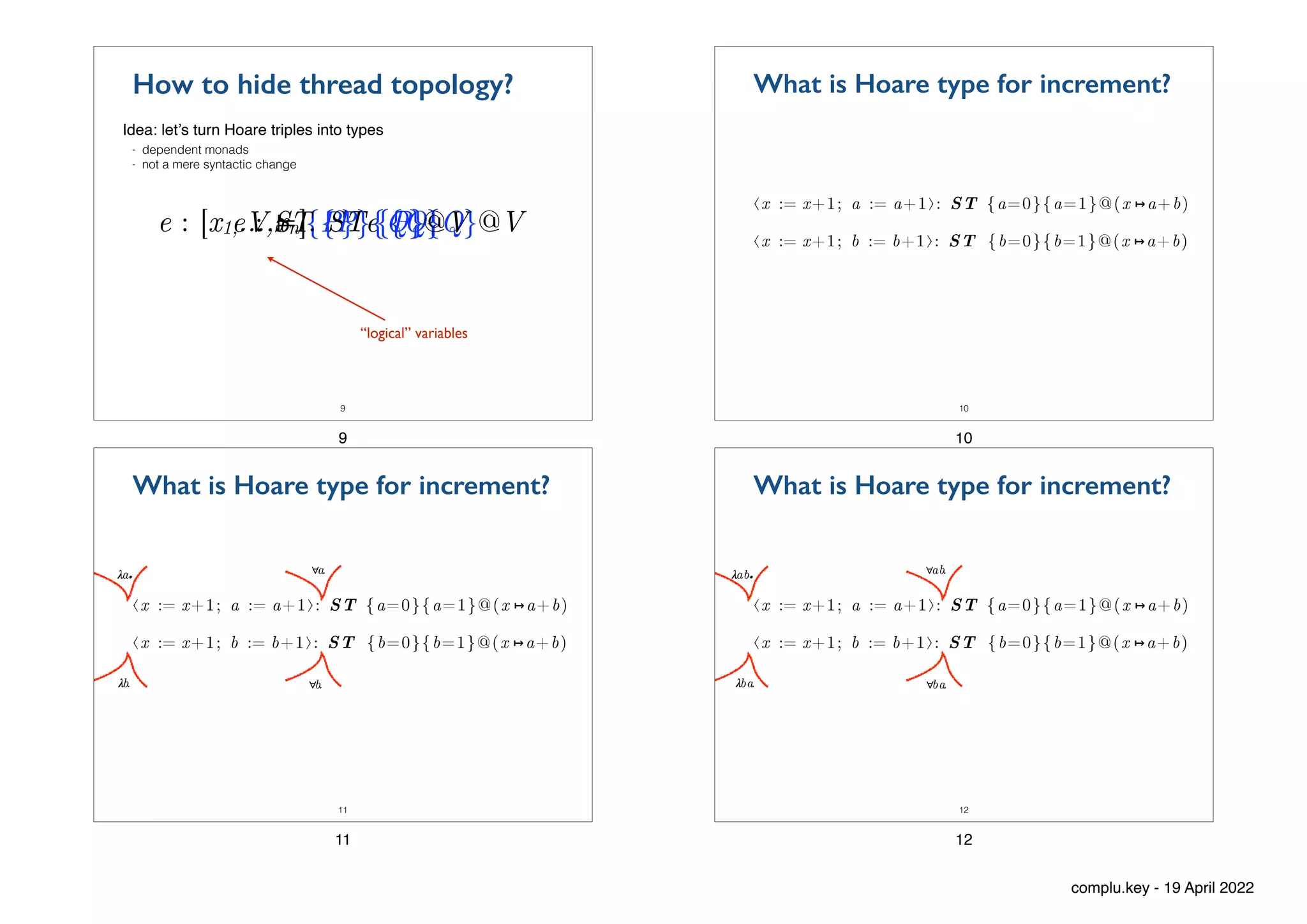 V ⊨ {P} e {Q}
9
How to hide thread topology?
Idea: let’s turn Hoare triples into types
- dependent monads


- not a mere syntactic change
e : [x1,…,xn]. ST {P}{Q}@V
e : ST {P}{Q}@V
“logical” variables
9
⟨x := x+1; a := a+1⟩: ST {a=0}{a=1}@(x ↦a+b)
⟨x := x+1; b := b+1⟩: ST {b=0}{b=1}@(x ↦a+b)
What is Hoare type for increment?
10
10
⟨x := x+1; a := a+1⟩: ST {a=0}{a=1}@(x ↦a+b)
⟨x := x+1; b := b+1⟩: ST {b=0}{b=1}@(x ↦a+b)
What is Hoare type for increment?
11
∀a.
∀b.
𝝀
a.
𝝀
b.
11
⟨x := x+1; a := a+1⟩: ST {a=0}{a=1}@(x ↦a+b)
⟨x := x+1; b := b+1⟩: ST {b=0}{b=1}@(x ↦a+b)
What is Hoare type for increment?
12
∀ab.
∀ba.
𝝀
ab.
𝝀
ba.
12
complu.key - 19 April 2022
 