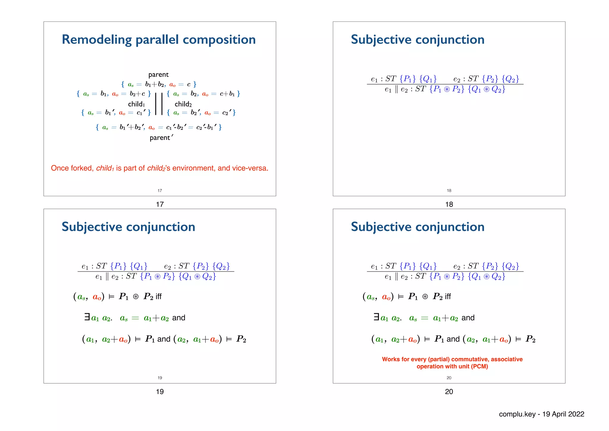 { as = b2′, ao = c2′ }
{ as = b1′, ao = c1′ }
{ as = b1+b2, ao = c }
{ as = b1, ao = b2+c } { as = b2, ao = c+b1 }
child1 child2
||
parent
parent′
17
Once forked, child1 is part of child2’s environment, and vice-versa.
{ as = b1′+b2′, ao = c1′-b2′ = c2′-b1′ }
Remodeling parallel composition
17
Subjective conjunction
e1 : ST {P1} {Q1} e2 : ST {P2} {Q2}
e1 k e2 : ST {P1 ~ P2} {Q1 ~ Q2}
18
18
(as, ao) ⊨ P1 ⊛ P2 iff
∃a1 a2. as = a1+a2 and
(a1, a2+ao) ⊨ P1 and (a2, a1+ao) ⊨ P2
Subjective conjunction
e1 : ST {P1} {Q1} e2 : ST {P2} {Q2}
e1 k e2 : ST {P1 ~ P2} {Q1 ~ Q2}
19
19
(as, ao) ⊨ P1 ⊛ P2 iff
∃a1 a2. as = a1+a2 and
(a1, a2+ao) ⊨ P1 and (a2, a1+ao) ⊨ P2
Subjective conjunction
e1 : ST {P1} {Q1} e2 : ST {P2} {Q2}
e1 k e2 : ST {P1 ~ P2} {Q1 ~ Q2}
20
Works for every (partial) commutative, associative
operation with unit (PCM)
20
complu.key - 19 April 2022
 