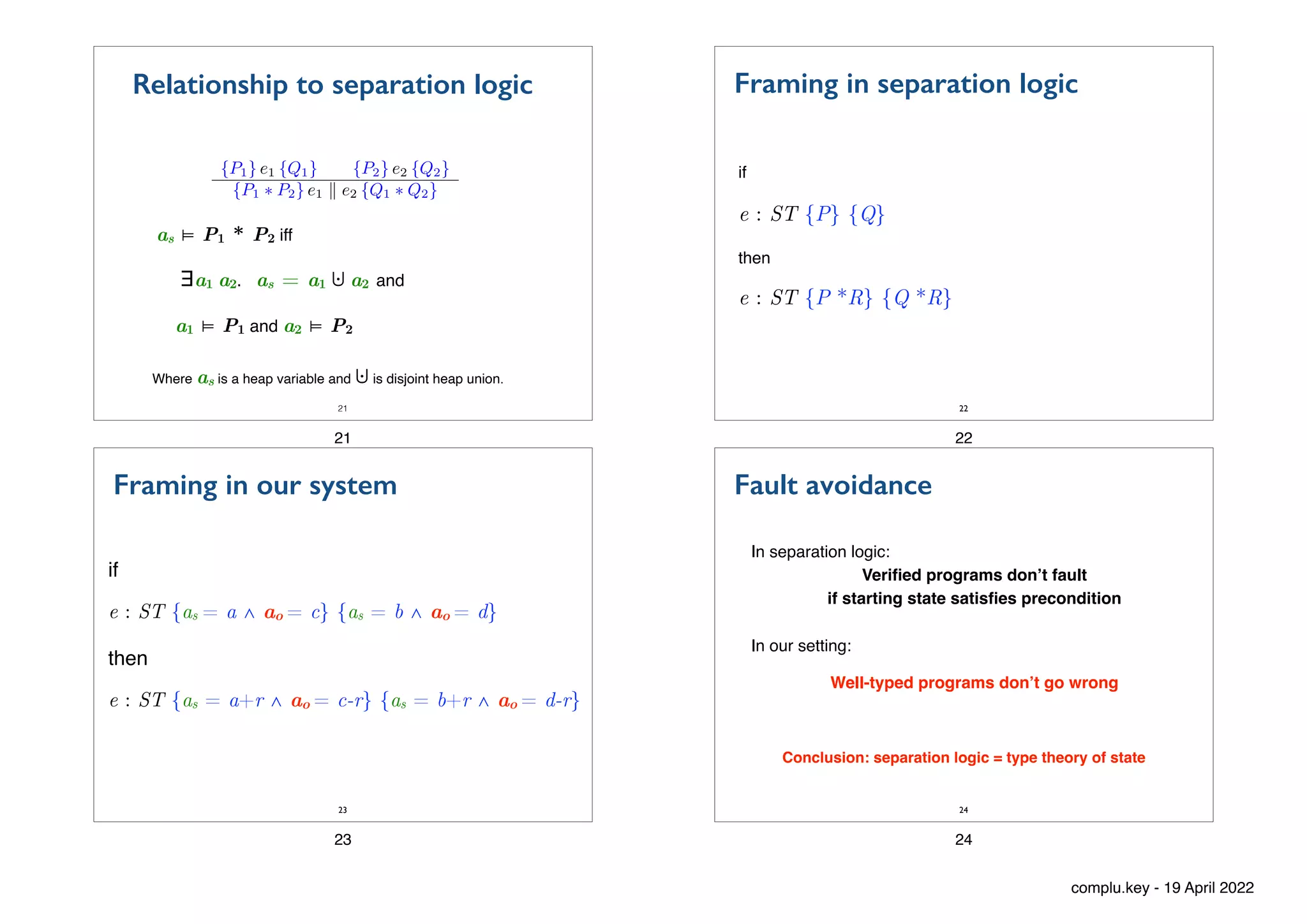 as ⊨ P1 * P2 iff
∃a1 a2. as = a1 ⨃!a2 and
a1 ⊨ P1 and a2 ⊨ P2
21
Relationship to separation logic
<latexit sha1_base64="sQOrDzMfcFhQjaTsu04+cQ62YzA=">AAAC3nicdZJNb9NAEIbXLh/FfDSUYzmsqCohVEV2hIBjCxeOqUTaSN4orNeTZNX12t0dIyLLh144tCCu/VUcuPFDuLN2IgFtMpLlV/PuPDszdlIoaTEMf3n+xq3bd+5u3gvuP3j4aKvzePvY5qURMBC5ys0w4RaU1DBAiQqGhQGeJQpOktN3jX/yCYyVuf6A8wJGGZ9qOZGCo0uNO79ZAlOpK24Mn9eVqAOG8BlbcJWoEuqKVf1xxOqa7YN776/wj1qfsrOzkqd0NaG3JPTWEFqfsVkzyJoe6Av6lxOxghuuFCi6HtqULNABA50upwyCcWc37IZt0JsiWordg8OvP54O9+L+uPOTpbkoM9AoFLc2jsICR46HUihw9NJCwcUpn0LspOYZ2FHVtlPTPZdJ6SQ37tFI2+y/FRXPrJ1niTuZcZzZ616TXOXFJU7ejCqpixJBi8VFk1JRzGnzrWkqDQhUcye4MNL1SsXMbU2g+yOaJUTXR74pjnvd6FX35ZHbxluyiE2yQ56R5yQir8kBeU/6ZECEF3vn3oV36X/0v/jf/O+Lo763rHlC/gv/6g+2ne2K</latexit>
{P1} e1 {Q1} {P2} e2 {Q2}
{P1 ⇤ P2} e1 k e2 {Q1 ⇤ Q2}
Where as is a heap variable and ⨃is disjoint heap union.
21
Framing in separation logic
if
e : ST {P} {Q}
then
e : ST {P *R} {Q *R}
22
22
Framing in our system
if
e : ST {as = a ∧ ao = c} {as = b ∧ ao = d}
then
e : ST {as = a+r ∧ ao = c-r} {as = b+r ∧ ao = d-r}
23
23
Fault avoidance
In separation logic:
Veri
fi
ed programs don’t fault
if starting state satis
fi
es precondition
24
In our setting:
Well-typed programs don’t go wrong
Conclusion: separation logic = type theory of state
24
complu.key - 19 April 2022
 