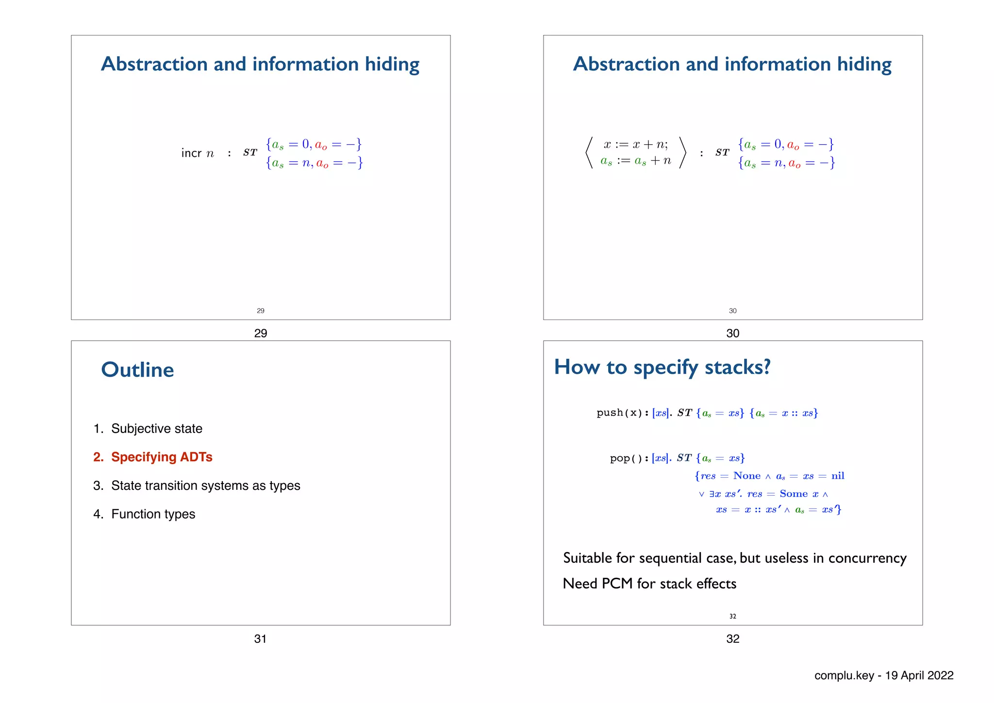 29
:
incr n
{as = 0, ao = }
{as = n, ao = }
ST
Abstraction and information hiding
29
30
:
⌧
x := x + n;
as := as + n
{as = 0, ao = }
{as = n, ao = }
ST
Abstraction and information hiding
30
1. Subjective state
2. Specifying ADTs
3. State transition systems as types
4. Function types
Outline
31
push(x): [xs]. ST {as = xs} {as = x :: xs}
pop():
Suitable for sequential case, but useless in concurrency
How to specify stacks?
[xs]. ST {as = xs}


{res = None ∧ as = xs = nil


∨ ∃x xs′. res = Some x ∧
 
xs = x :: xs′ ∧ as = xs′}
32
Need PCM for stack effects
32
complu.key - 19 April 2022
 
