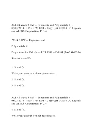 ALEKS Week 3 HW -- Exponents and Polynomials #1 -
08/23/2014 1:13:41 PM EDT - Copyright © 2014 UC Regents
and ALEKS Corporation. P. 1/4
Week 3 HW -- Exponents and
Polynomials #1
Preparation for Calculus / EGR 1980 – Fall 01 (Prof. Griffith)
Student Name/ID:
1. Simplify.
Write your answer without parentheses.
2. Simplify.
3. Simplify.
ALEKS Week 3 HW -- Exponents and Polynomials #1 -
08/23/2014 1:13:41 PM EDT - Copyright © 2014 UC Regents
and ALEKS Corporation. P. 2/4
4. Simplify.
Write your answer without parentheses.
 