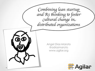 Angel Diaz-Maroto
@adiazmaroto
www.agilar.org
Combining lean startup
and A3 thinking to foster
cultural change in
distributed organizations
 
