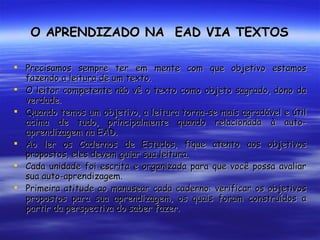 O APRENDIZADO NA  EAD VIA TEXTOS Precisamos sempre ter em mente com que objetivo estamos fazendo a leitura de um texto. O leitor competente não vê o texto como objeto sagrado, dono da verdade.  Quando temos um objetivo, a leitura torna-se mais agradável e útil acima de tudo, principalmente quando relacionada à auto-aprendizagem na EAD. Ao ler os Cadernos de Estudos, fique atento aos objetivos propostos, eles devem guiar sua leitura. Cada unidade foi escrita e organizada para que você possa avaliar sua auto-aprendizagem. Primeira atitude ao manusear cada caderno: verificar os objetivos propostos para sua aprendizagem, os quais foram construídos a partir da perspectiva do saber fazer. 