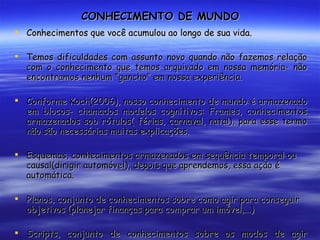 CONHECIMENTO DE MUNDO Conhecimentos que você acumulou ao longo de sua vida. Temos dificuldades com assunto novo quando não fazemos relação com o conhecimento que temos arquivado em nossa memória- não encontramos nenhum “gancho” em nossa experiência. Conforme Koch(2006), nosso conhecimento de mundo é armazenado em blocos- chamados modelos cognitivos: Frames, conhecimentos armazenados sob rótulos( férias, carnaval, natal), para esse termo não são necessárias muitas explicações. Esquemas, conhecimentos armazenados em sequência temporal ou causal(dirigir automóvel), depois que aprendemos, essa ação é automática. Planos, conjunto de conhecimentos sobre como agir para conseguir objetivos (planejar finanças para comprar um imóvel,...) Scripts, conjunto de conhecimentos sobre os modos de agir altamente estereotipados em dada cultura(ninguém precisa nos dizer como agir num funeral) 