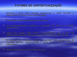 FATORES DE CONTEXTUALIZAÇÃO Ancoram o texto numa situação comunicativa e, assim facilitam a compreensão do texto na auto-aprendizagem. Dois grupos: contextualizadores e perspectivos. Os contextualizadores auxiliam a percepção do texto na situação comunicativa. Dados que ajudam essa tarefa: localização(local que a obra foi publicada),data,assinatura(quem escreve o texto,elementos gráficos). Os perspectivos cumprem o papel de avançar numa perspectiva de interação possível, contextualizam o texto para o leitor , gerando expectativa. Fatores perspectivos: título, início do texto. 