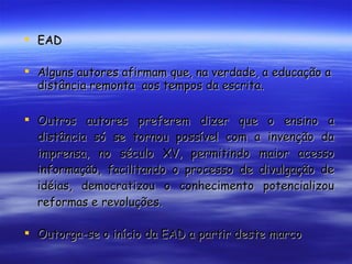 EAD Alguns autores afirmam que, na verdade, a educação a distância remonta  aos tempos da escrita. Outros autores preferem dizer que o ensino a distância só se tornou possível com a invenção da imprensa, no século XV, permitindo maior acesso informação, facilitando o processo de divulgação de idéias, democratizou o conhecimento potencializou reformas e revoluções. Outorga-se o início da EAD a partir deste marco 