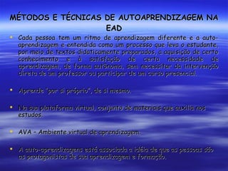 MÉTODOS E TÉCNICAS DE AUTOAPRENDIZAGEM NA EAD Cada pessoa tem um ritmo de aprendizagem diferente e a auto-aprendizagem e entendida como um processo que leva o estudante, por meio de textos didaticamente preparados, a aquisição de certo conhecimento e à satisfação de certa necessidade de aprendizagem, de forma autônoma, sem necessitar da intervenção direta de um professor ou participar de um curso presencial. Aprende “por si próprio”, de si mesmo. Na sua plataforma virtual, conjunto de materiais que auxilia nos estudos. AVA – Ambiente virtual de aprendizagem. A auto-aprendizagens está associada a idéia de que as pessoas são as protagonistas de sua aprendizagem e formação. 