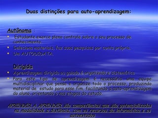 Duas distinções para auto-aprendizagem: Autônoma   : Estudante exerce pleno controle sobre o seu processo de conhecimento. Seleciona materiais, faz suas pesquisas por conta própria. Um AUTODIDATA. Dirigida Aprendizagem dirigida ou guiada é organizada e sistemática Para este tipo de aprendizagem é necessária uma equipe multidisciplinar que pense e organize todo o processo, produzindo material de  estudo para esse fim, facilitando a auto-aprendizagem do aluno, orientando o nas etapas do estudo. APRENDER A APRENDER são competências que são potencializadas na modalidade a distância, com os recursos da informática e os autoestudos 
