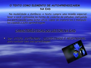 O TEXTO COMO ELEMENTO DE AUTOAPRENDIZAGEM  NA EAD Na modalidade a distância, o texto cumpre uma missão especial: levar a você conteúdos na forma de caderno de estudos, instigando sua participação como leitor ativo, capaz de explorá-los e manipulá-los visando a auto-aprendizagem CARACTERÍSTICAS DO LEITOR NA EAD Ser: ATIVO, AUTÔNOMO , DISCIPLINADO E RESPONSÁVEL  para conduzir bem sua aprendizagem 
