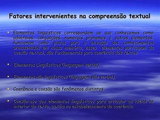 Fatores intervenientes na compreensão textual Elementos linguísticos correspondem ao que conhecemos como advérbios, conjunções, numerais pronomes e outros elementos, funcionam como pistas para a ativação dos conhecimentos armazenados em nossa memória, esses  elementos participam da coesão textual, são fundamentais para coerência dos textos. Elementos Linguísticos (linguagem verbal). Elementos não linguísticos (linguagem não verbal). Coerência e coesão são fenômenos distintos. Coesão-uso dos elementos linguísticos para articular as idéias no interior do texto, auxilia no estabelecimento da coerência 