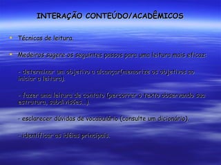 INTERAÇÃO CONTEÚDO/ACADÊMICOS Técnicas de leitura. Medeiros sugere os seguintes passos para uma leitura mais eficaz: - determinar um objetivo a alcançar(memorize os objetivos ao iniciar a leitura). - fazer uma leitura de contato (percorrer o texto observando sua estrutura, subdivisões...). - esclarecer dúvidas de vocabulário (consulte um dicionário). - identificar as idéias principais. 