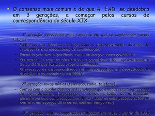 O consenso mais comum é de que A  EAD  se desdobra em 3 gerações, a começar pelos cursos de correspondência do século XIX 1ª geração: referência mais concreta em que se combinaram vários fatores: Melhorias das técnicas de impressão, o desenvolvimento do meio de transporte e os mecanismos de comunicação. Permitiu primeira experiência com o ensino por correspondência Os materiais eram autoinstrutivos e permitiam o bom aproveitamento do cursista que fazia sua própria caminhada. O processo de autoaprendizado foi muito discutido e a necessidade de disciplina e autonomia do estudante   2ª geração: novas mídias (televisão, radio, telefone)  Contou com o auxilio das novas tecnologias que enriqueceram o processo de aprendizagem, favoreceram a ampla difusão da informação, permitiram uma comunicação sincrônica ( duas ou mais pessoas estão em contato, em espaços diferentes, mas em tempo real)   3ª geração: online, computadores ligados em rede, a partir de 1995 com o crescimento da internet, momento em que se configurou um novo espaço de interação, espaço virtual 