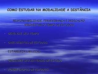 COMO ESTUDAR NA MODALIDADE A DISTÂNCIA RESPONSABILIDADE, PERSEVERANÇA E DEDICAÇÃO APROVEITAR O TEMPO DE ESTUDOS GERENCIE SEU TEMPO CRIE HÁBITOS DE ESTUDOS ESTABELEÇA UM LOCAL ORGANIZE SEU MATERIAL DE ESTUDO FORME GRUPOS DE ESTUDOS ACESSE REGULARMENTE O AMBIENTE VIRTUAL DE  APRENDIZAGEM 