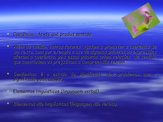 Coerência – texto que produz sentido Além da coesão, outros fatores  ajudam a promover a coerência de um texto, com por exemplo o uso de algumas palavras ou expressões afetam a coerência, pois essas palavras criam relações  de sentido que contribuem ou prejudicam a compreensão textual. Semântica: é o estudo do significado, dos problemas que o significado pode causar. Elementos linguísticos (linguagem verbal). Elementos não linguísticos (linguagem não verbal). 