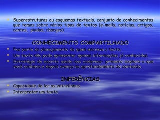 Superestruturas ou esquemas textuais, conjunto de conhecimentos que temos sobre vários tipos de textos (e-mails, notícias, artigos, contos,  piadas, charges) CONHECIMENTO COMPARTILHADO Faz parte do planejamento de quem escreve o texto. Um texto não pode apresentar apenas informações já conhecidas. Estratégia da escrita usada nos cadernos- primeiro explora o que você conhece e depois avança no aprofundamento do conteúdo. INFERÊNCIAS Capacidade de ler as entrelinhas Interpretar um texto 