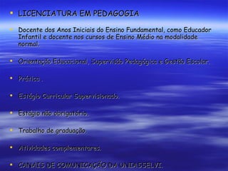 LICENCIATURA EM PEDAGOGIA Docente dos Anos Iniciais do Ensino Fundamental, como Educador  Infantil e docente nos cursos de Ensino Médio na modalidade normal. Orientação Educacional, Supervisão Pedagógica e Gestão Escolar. Prática . Estágio Curricular Supervisionado. Estágio não obrigatório. Trabalho de graduação. Atividades complementares. CANAIS DE COMUNICAÇÃO DA UNIASSELVI. 